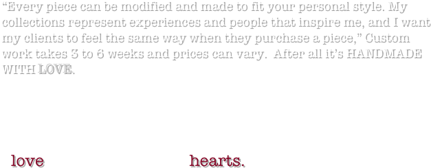 “Every piece can be modified and made to fit your personal style. My collections represent experiences and people that inspire me, and I want my clients to feel the same way when they purchase a piece,” Custom work takes 3 to 6 weeks and prices can vary.  After all it’s HANDMADE WITH LOVE.



P.S.
I love custom orders on hearts. 

 
 
